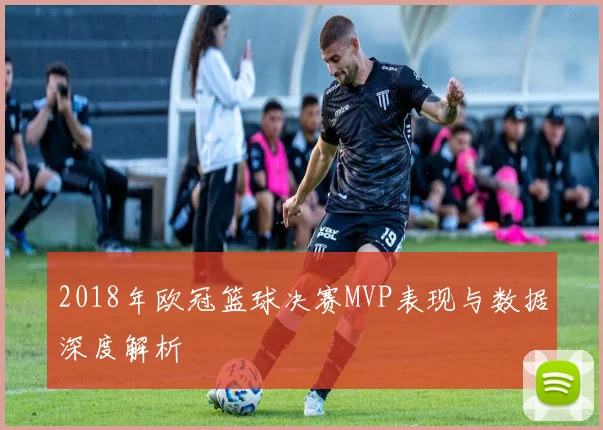 2018年欧冠篮球决赛MVP表现与数据深度解析