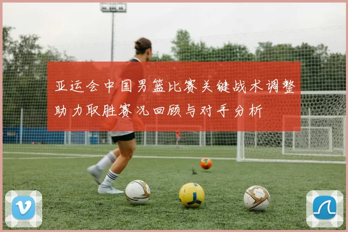 亚运会中国男篮比赛关键战术调整助力取胜赛况回顾与对手分析