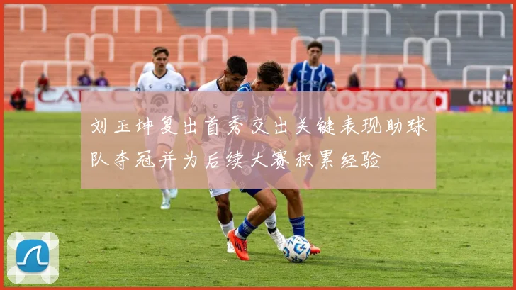 刘玉坤复出首秀交出关键表现助球队夺冠并为后续大赛积累经验