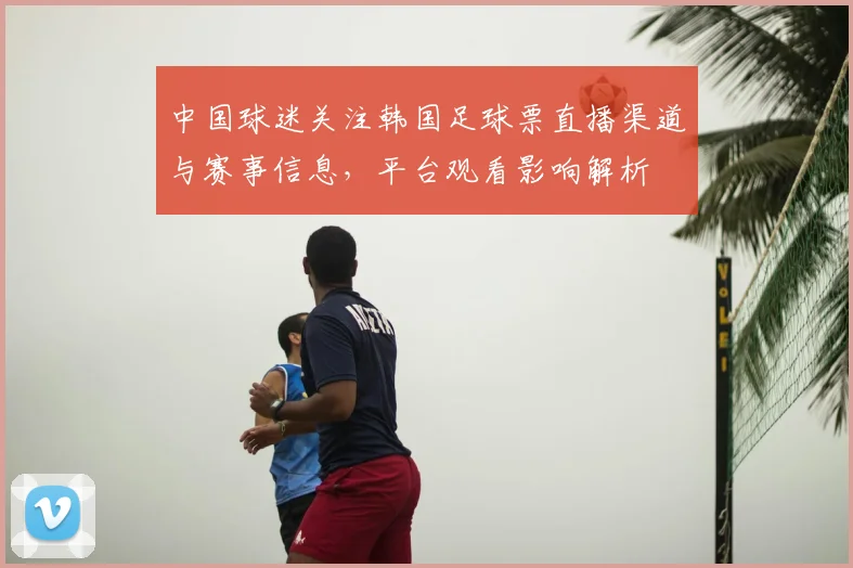 中国球迷关注韩国足球票直播渠道与赛事信息,平台观看影响解析