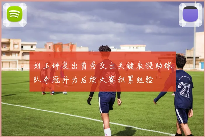 刘玉坤复出首秀交出关键表现助球队夺冠并为后续大赛积累经验