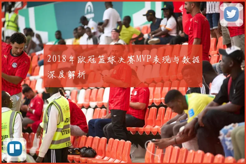 2018年欧冠篮球决赛MVP表现与数据深度解析